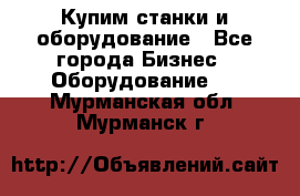 Купим станки и оборудование - Все города Бизнес » Оборудование   . Мурманская обл.,Мурманск г.